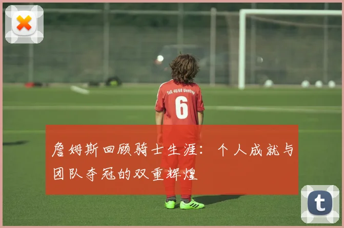 詹姆斯回顾骑士生涯：个人成就与团队夺冠的双重辉煌