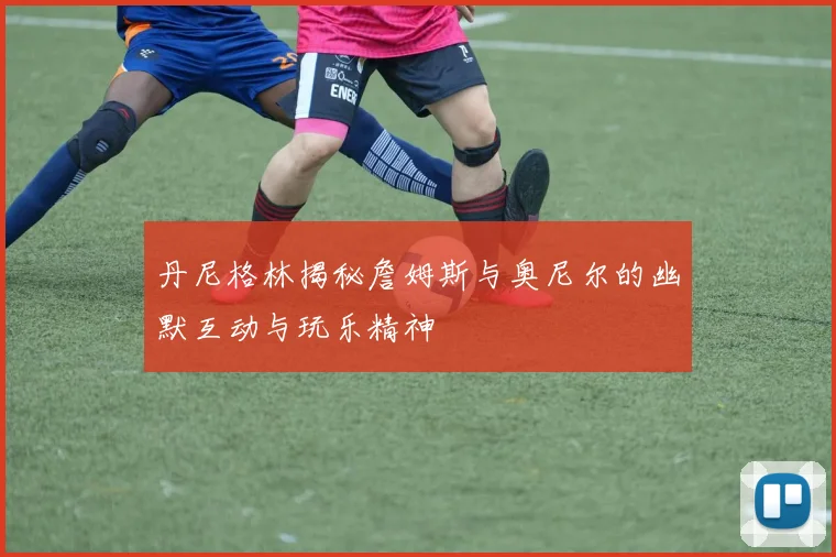 丹尼格林揭秘詹姆斯与奥尼尔的幽默互动与玩乐精神