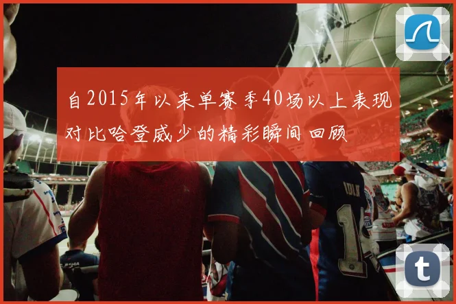 自2015年以来单赛季40场以上表现对比哈登威少的精彩瞬间回顾