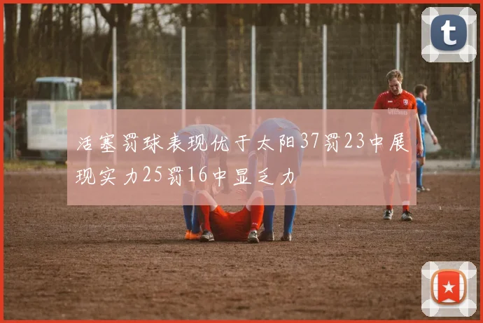 活塞罚球表现优于太阳37罚23中展现实力25罚16中显乏力