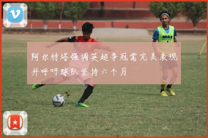 阿尔特塔强调英超争冠需完美表现并呼吁球队坚持六个月