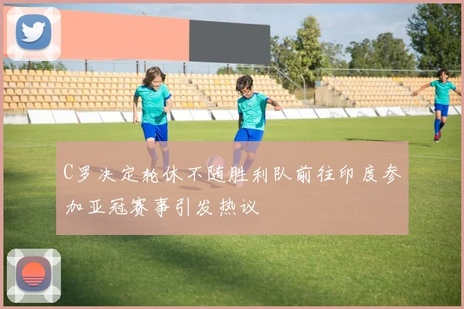 C罗决定轮休不随胜利队前往印度参加亚冠赛事引发热议