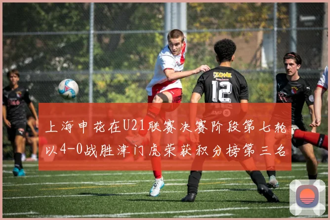 上海申花在U21联赛决赛阶段第七轮以4-0战胜津门虎荣获积分榜第三名