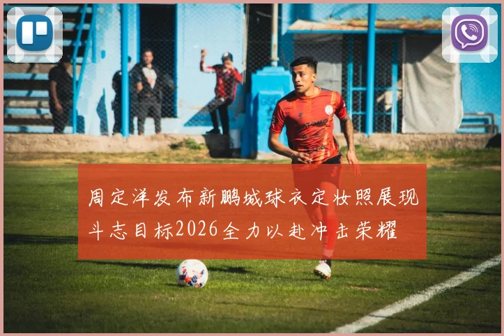 周定洋发布新鹏城球衣定妆照展现斗志目标2026全力以赴冲击荣耀