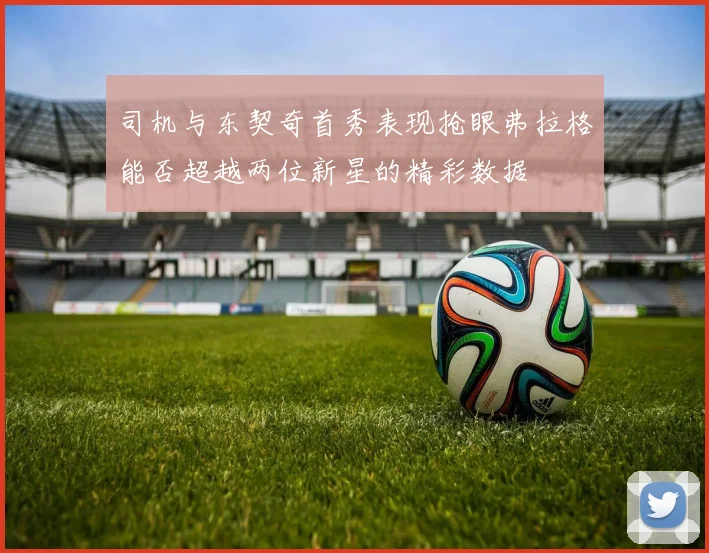 司机与东契奇首秀表现抢眼弗拉格能否超越两位新星的精彩数据