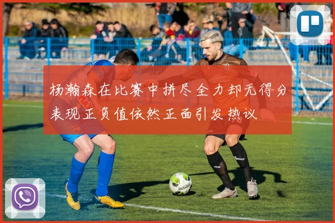 杨瀚森在比赛中拼尽全力却无得分表现正负值依然正面引发热议