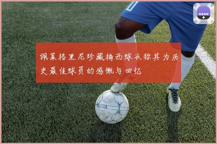佩莱格里尼珍藏梅西球衣称其为历史最佳球员的感慨与回忆