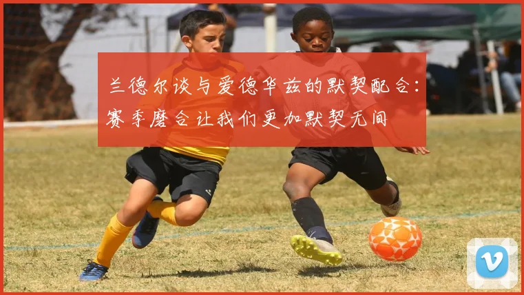 兰德尔谈与爱德华兹的默契配合：赛季磨合让我们更加默契无间