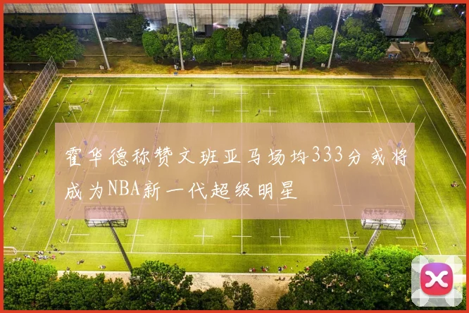 霍华德称赞文班亚马场均333分或将成为NBA新一代超级明星