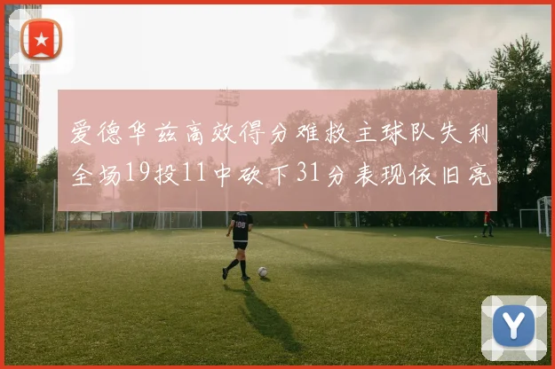 爱德华兹高效得分难救主球队失利全场19投11中砍下31分表现依旧亮眼