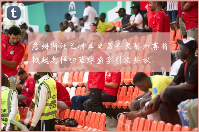 詹姆斯杜兰特库里若齐聚附加赛将掀起怎样的篮球盛宴引发热议