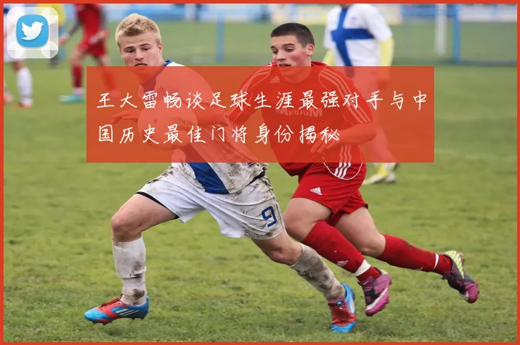 王大雷畅谈足球生涯最强对手与中国历史最佳门将身份揭秘