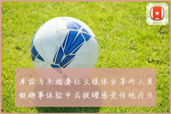 库兹马未婚妻社交媒体分享两人度假趣事体验中式拔罐感受传统疗法魅力