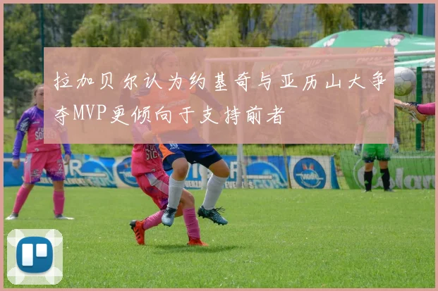 拉加贝尔认为约基奇与亚历山大争夺MVP更倾向于支持前者