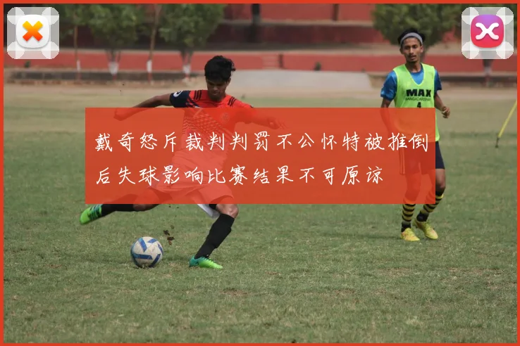 戴奇怒斥裁判判罚不公怀特被推倒后失球影响比赛结果不可原谅