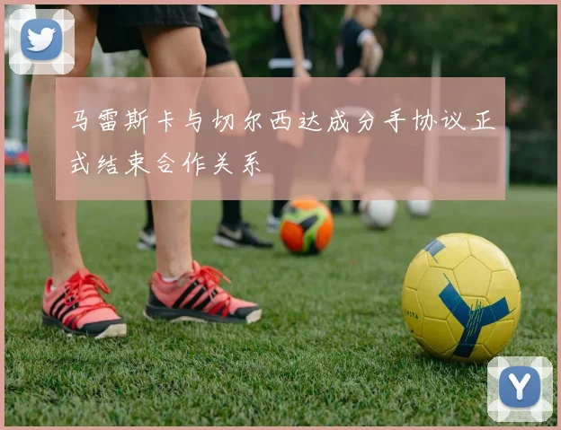 马雷斯卡与切尔西达成分手协议正式结束合作关系