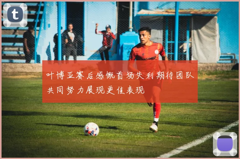 叶博亚赛后感慨首场失利期待团队共同努力展现更佳表现
