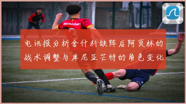 电讯报分析舍什科缺阵后阿莫林的战术调整与库尼亚芒特的角色变化