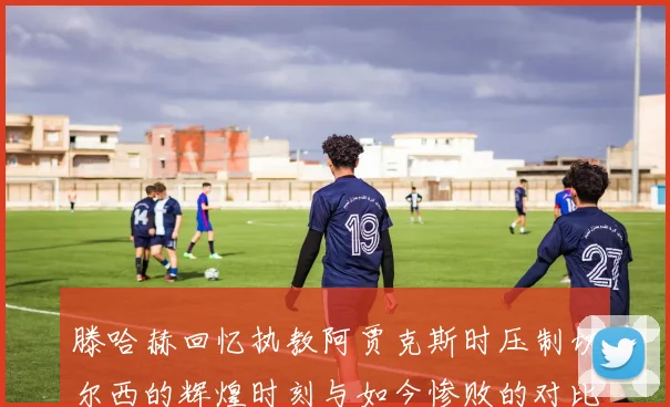 滕哈赫回忆执教阿贾克斯时压制切尔西的辉煌时刻与如今惨败的对比