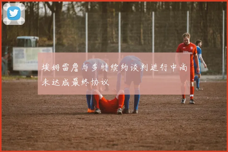 埃姆雷詹与多特续约谈判进行中尚未达成最终协议