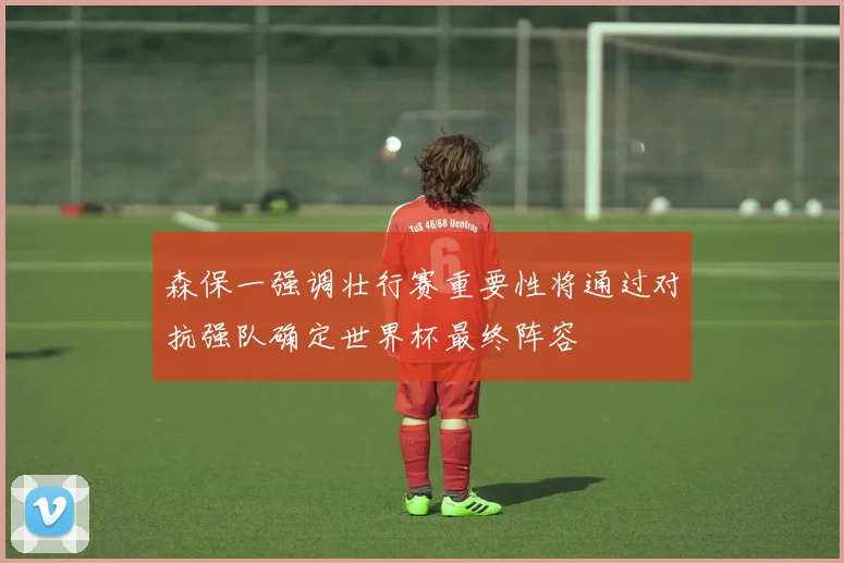 森保一强调壮行赛重要性将通过对抗强队确定世界杯最终阵容