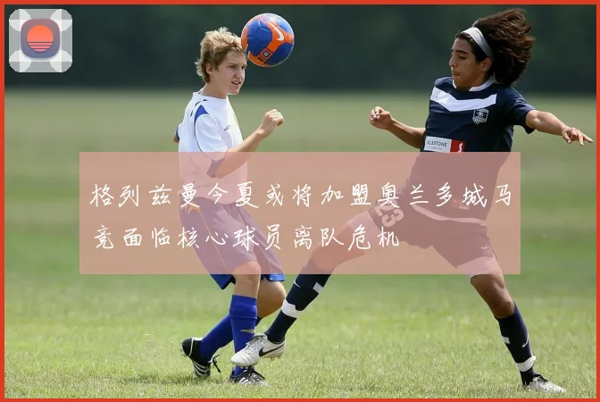 格列兹曼今夏或将加盟奥兰多城马竞面临核心球员离队危机