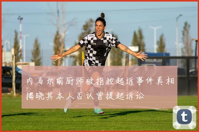 内马尔前厨师被指控起诉事件真相揭晓其本人否认曾提起诉讼