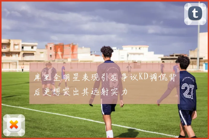 库里全明星表现引发争议KD调侃背后更想突出其远射实力