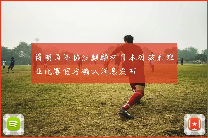 傅明马济执法麒麟杯日本对玻利维亚比赛官方确认消息发布