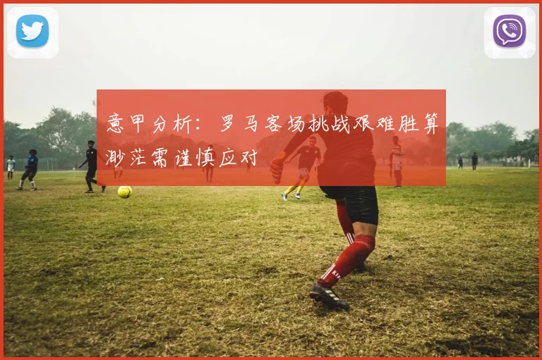 意甲分析：罗马客场挑战艰难胜算渺茫需谨慎应对