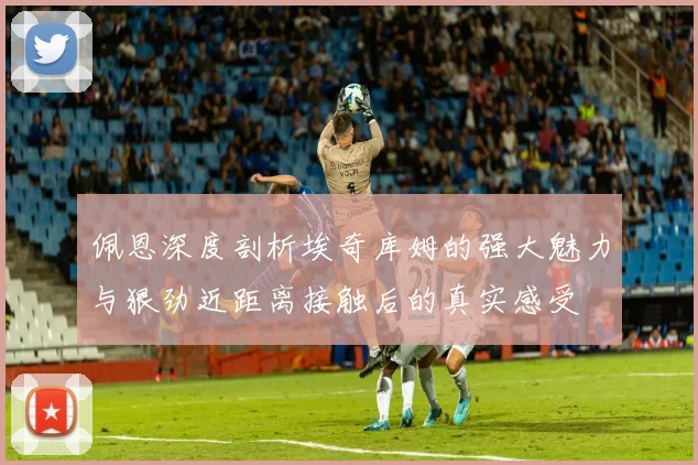 佩恩深度剖析埃奇库姆的强大魅力与狠劲近距离接触后的真实感受