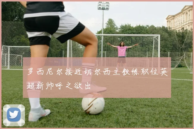 罗西尼尔接近切尔西主教练职位英超新帅呼之欲出