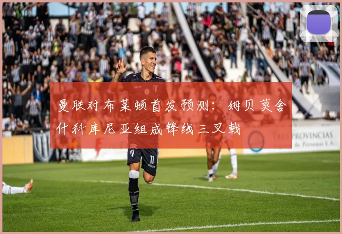 曼联对布莱顿首发预测：姆贝莫舍什科库尼亚组成锋线三叉戟