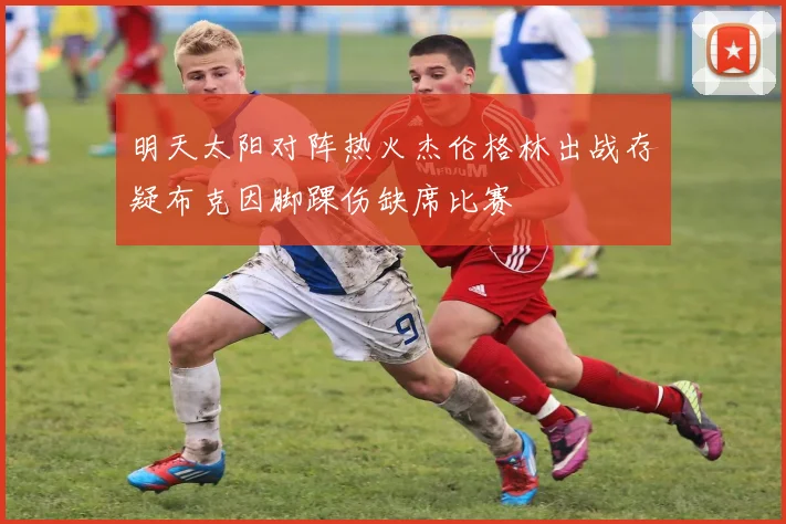 明天太阳对阵热火杰伦格林出战存疑布克因脚踝伤缺席比赛