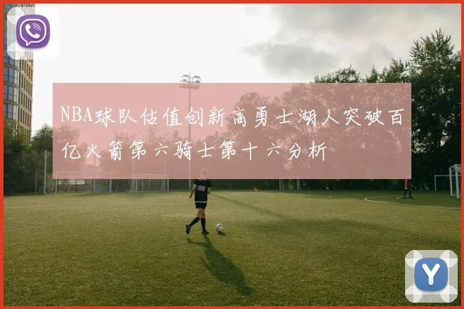 NBA球队估值创新高勇士湖人突破百亿火箭第六骑士第十六分析