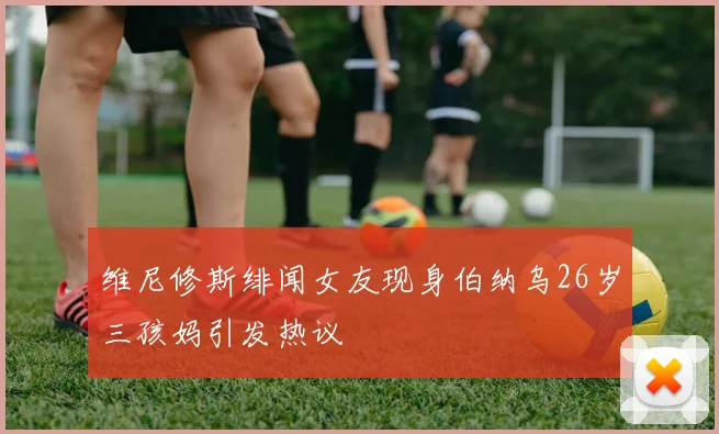 维尼修斯绯闻女友现身伯纳乌26岁三孩妈引发热议