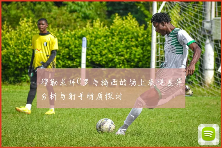穆勒点评C罗与梅西的场上表现差异分析与射手特质探讨